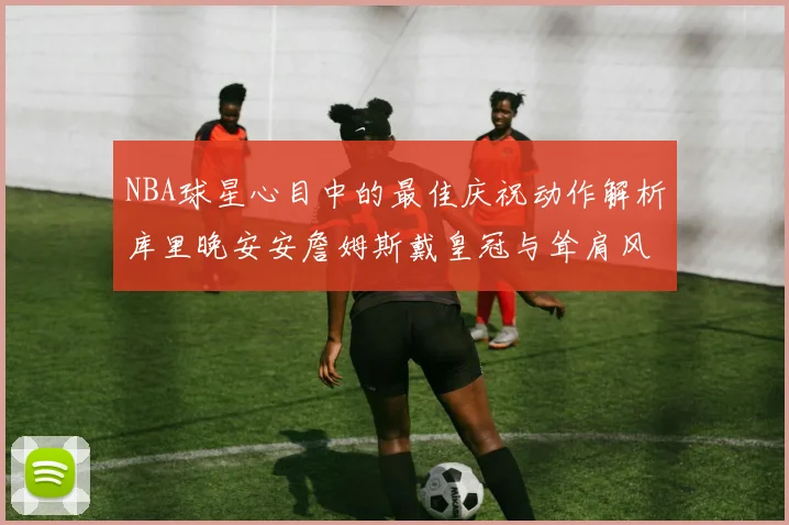 NBA球星心目中的最佳庆祝动作解析库里晚安安詹姆斯戴皇冠与耸肩风采