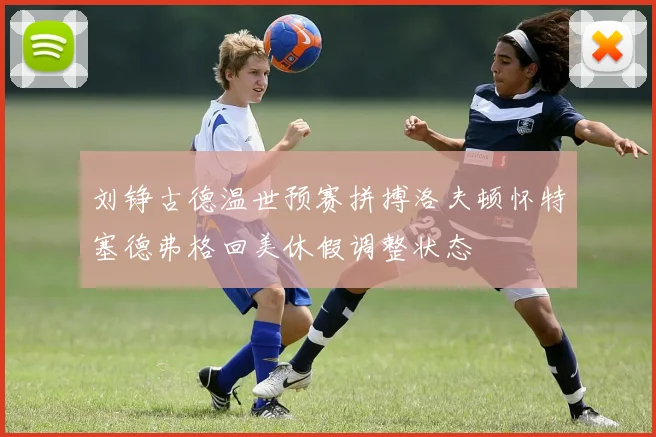 刘铮古德温世预赛拼搏洛夫顿怀特塞德弗格回美休假调整状态