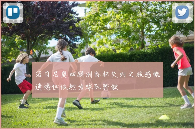 若日尼奥回顾洲际杯失利之旅感慨遗憾但依然为球队骄傲