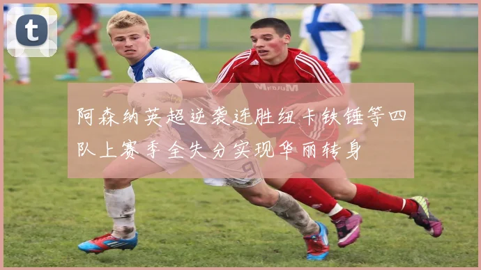 阿森纳英超逆袭连胜纽卡铁锤等四队上赛季全失分实现华丽转身