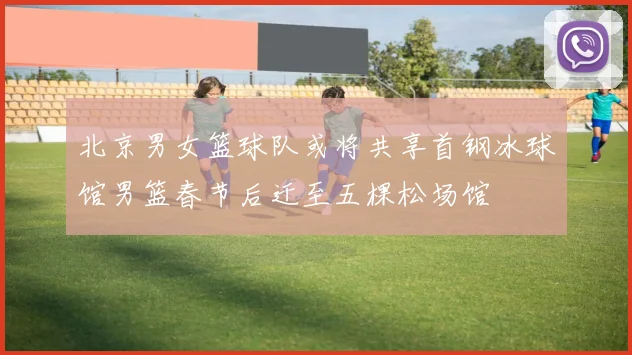 北京男女篮球队或将共享首钢冰球馆男篮春节后迁至五棵松场馆