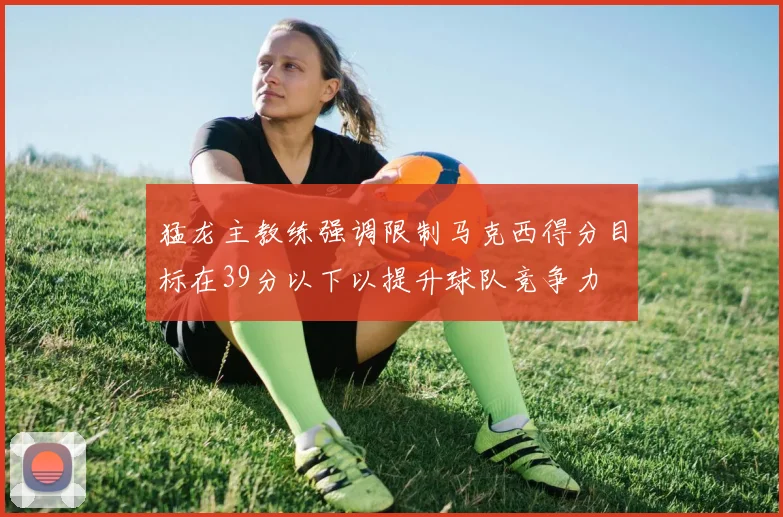 猛龙主教练强调限制马克西得分目标在39分以下以提升球队竞争力