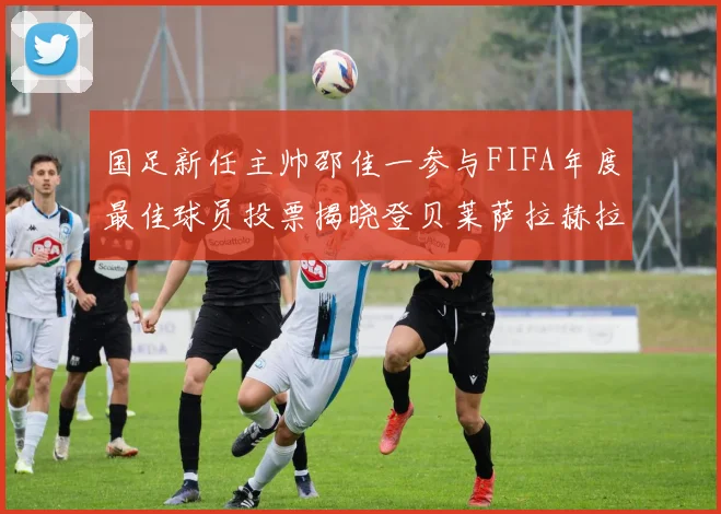 国足新任主帅邵佳一参与FIFA年度最佳球员投票揭晓登贝莱萨拉赫拉菲尼亚竞争激烈
