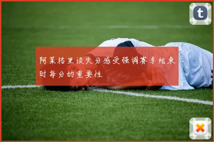 阿莱格里谈失分感受强调赛季结束时每分的重要性