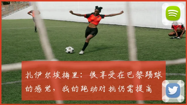 扎伊尔埃梅里：很享受在巴黎踢球的感觉，我的跑动对抗仍需提高