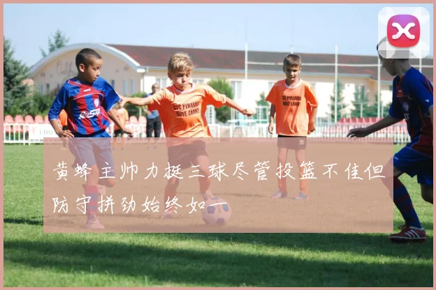 黄蜂主帅力挺三球尽管投篮不佳但防守拼劲始终如一