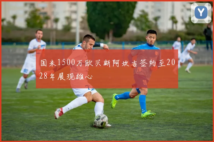 国米1500万欧买断阿坎吉签约至2028年展现雄心