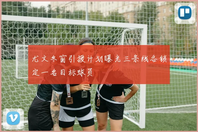 尤文冬窗引援计划曝光三条线各锁定一名目标球员