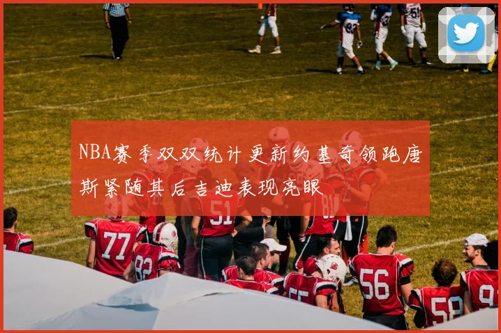 NBA赛季双双统计更新约基奇领跑唐斯紧随其后吉迪表现亮眼