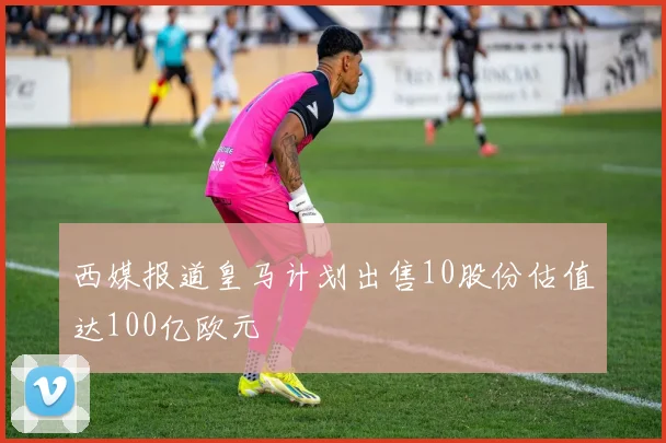 西媒报道皇马计划出售10股份估值达100亿欧元